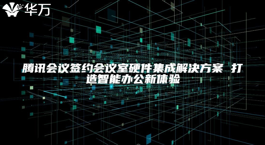 騰訊會議簽約會議室硬件集成解決方案 打造智能辦公新體驗