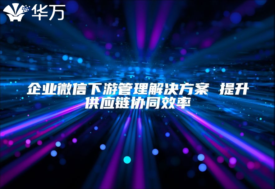 企業(yè)微信下游管理解決方案 提升供應(yīng)鏈協(xié)同效率