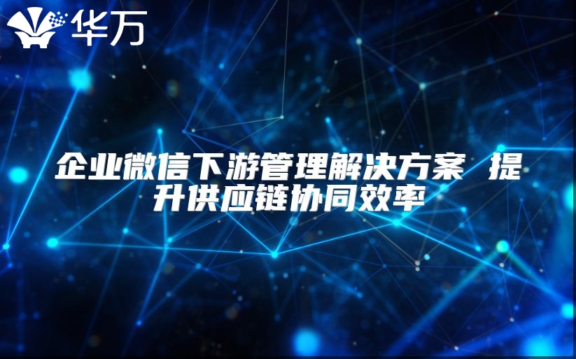 企業(yè)微信下游管理解決方案 提升供應(yīng)鏈協(xié)同效率