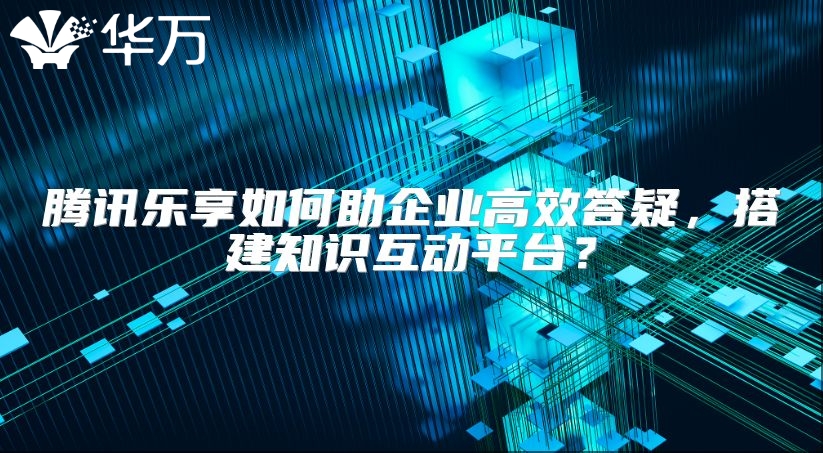 騰訊樂享如何助企業高效答疑，搭建知識互動平臺？
