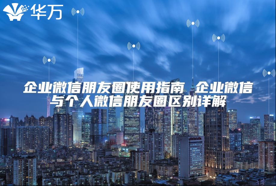 企業微信朋友圈使用指南 企業微信與個人微信朋友圈區別詳解