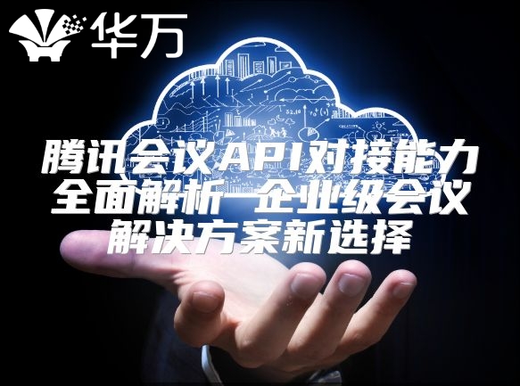 騰訊會議API對接能力全面解析 企業級會議解決方案新選擇