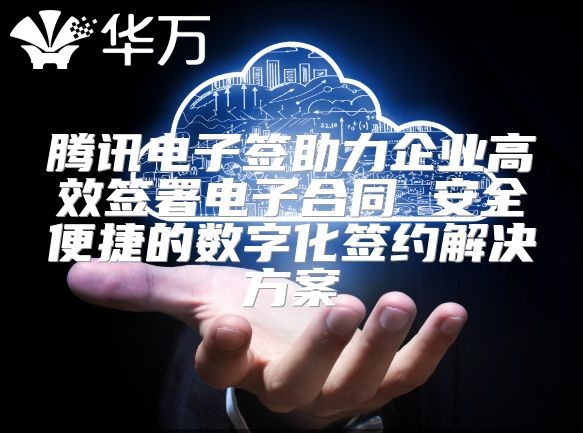 騰訊電子簽助力企業高效簽署電子合同 安全便捷的數字化簽約解決方案