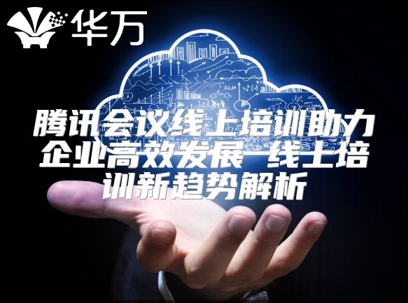 騰訊會議線上培訓助力企業高效發展 線上培訓新趨勢解析