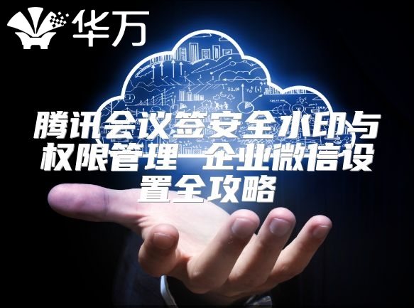 騰訊會議簽安全水印與權(quán)限管理 企業(yè)微信設(shè)置全攻略