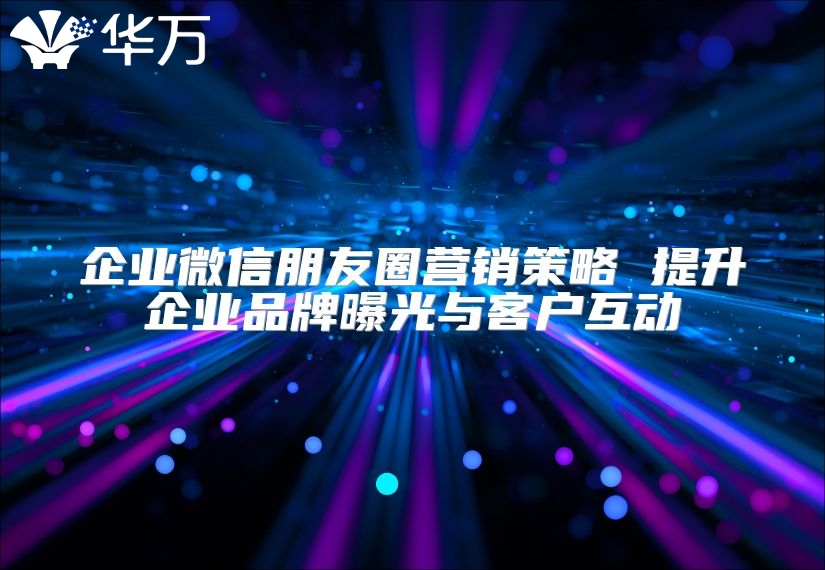 企業微信朋友圈營銷策略 提升企業品牌曝光與客戶互動