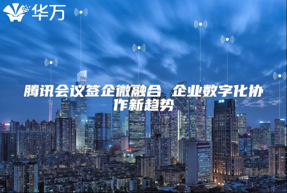 騰訊會(huì)議簽企微融合 企業(yè)數(shù)字化協(xié)作新趨勢(shì)