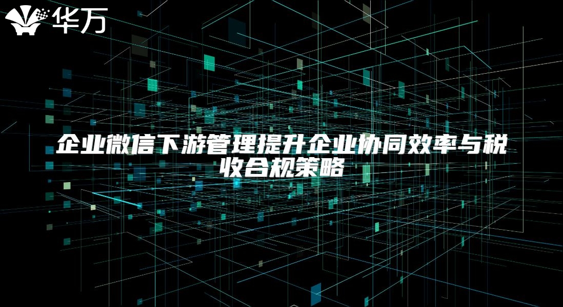 企業(yè)微信下游管理提升企業(yè)協(xié)同效率與稅收合規(guī)策略