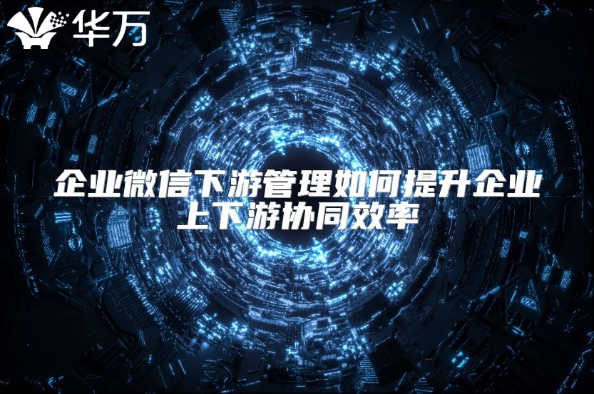 企業(yè)微信下游管理如何提升企業(yè)上下游協(xié)同效率