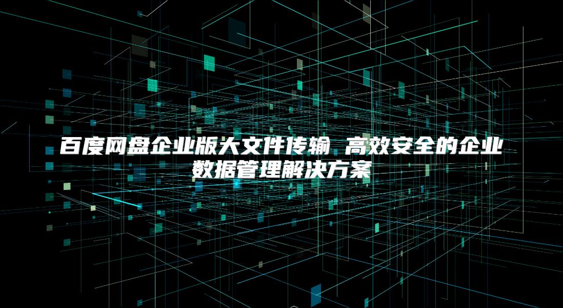 百度網盤企業版大文件傳輸 高效安全的企業數據管理解決方案