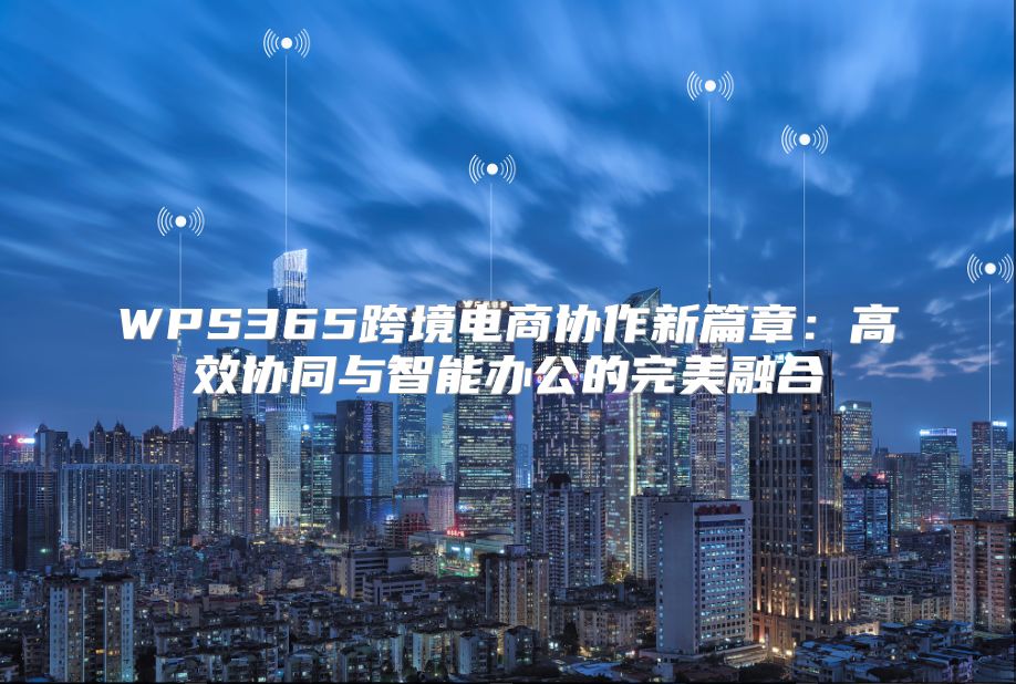 WPS365跨境電商協作新篇章：高效協同與智能辦公的完美融合
