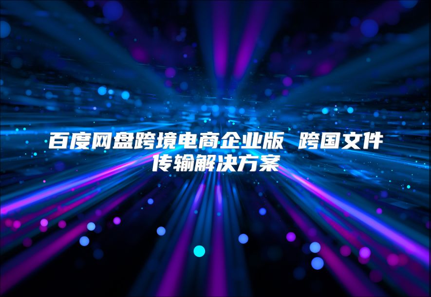 百度網盤跨境電商企業版 跨國文件傳輸解決方案