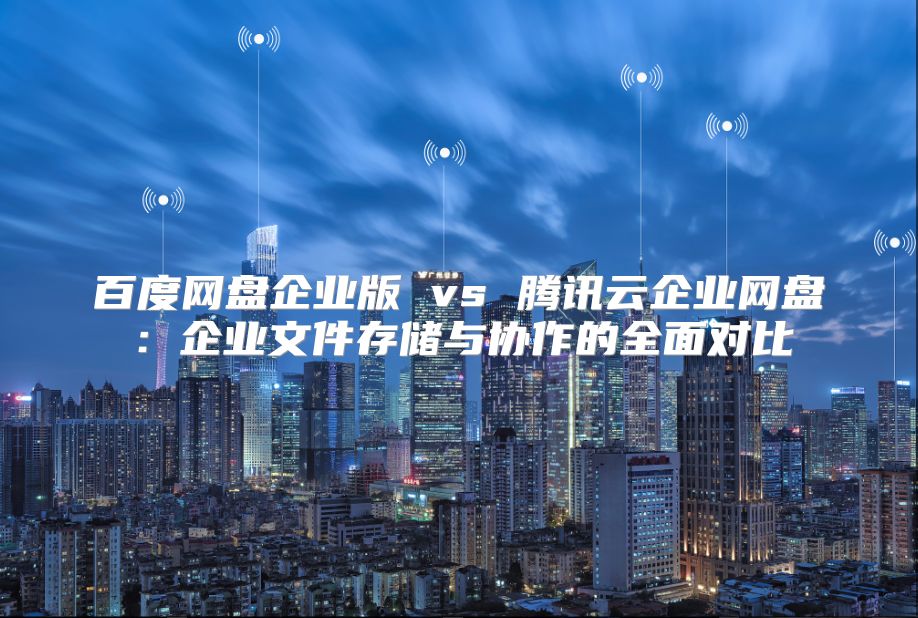 百度網盤企業版 vs 騰訊云企業網盤：企業文件存儲與協作的全面對比