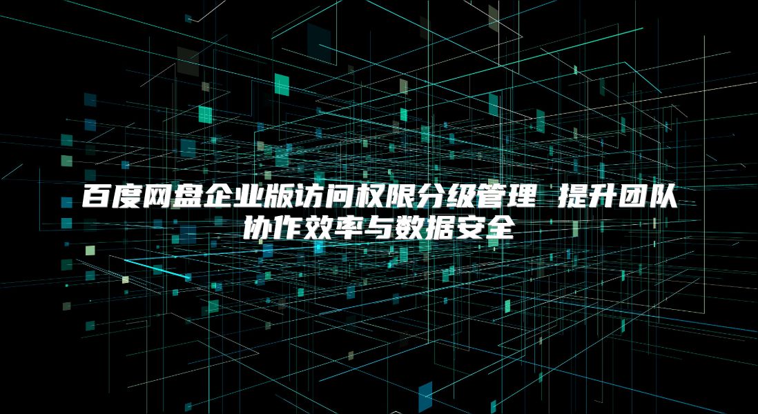 百度網盤企業版訪問權限分級管理 提升團隊協作效率與數據安全