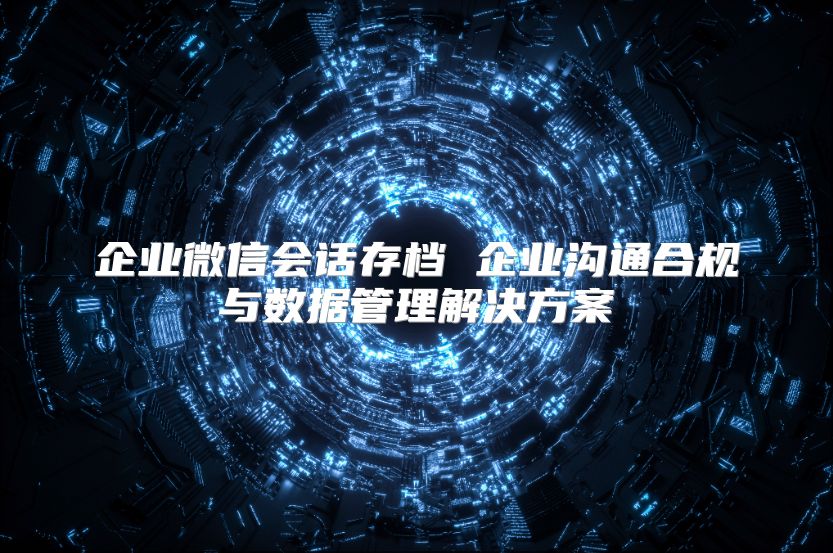 企業微信會話存檔 企業溝通合規與數據管理解決方案