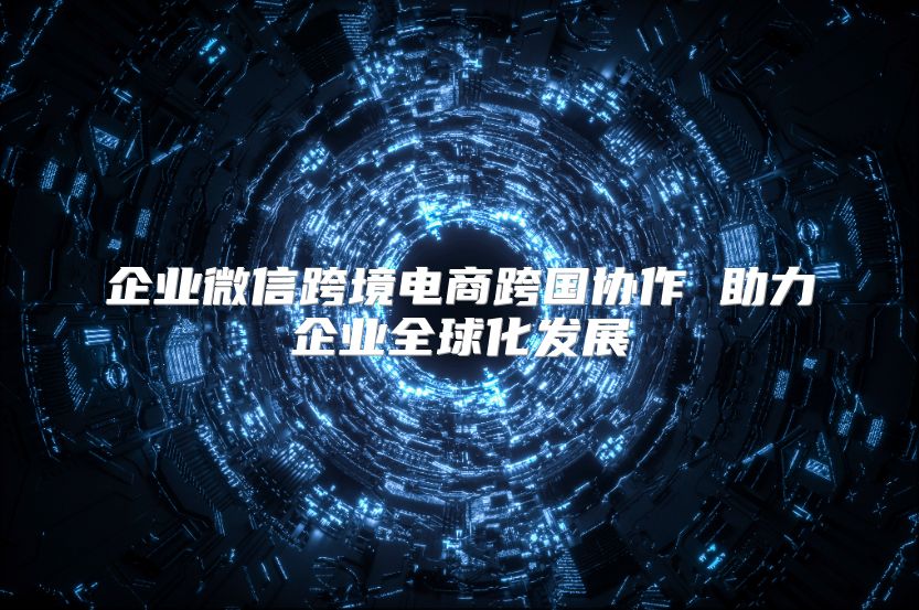 企業微信跨境電商跨國協作 助力企業全球化發展