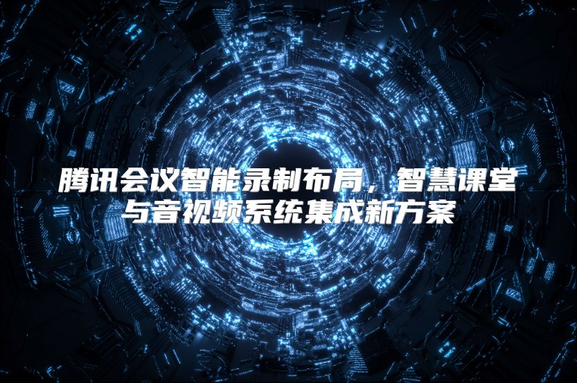 騰訊會議智能錄制布局，智慧課堂與音視頻系統集成新方案