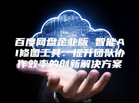 百度網(wǎng)盤企業(yè)版 智能AI修圖工具：提升團(tuán)隊(duì)協(xié)作效率的創(chuàng)新解決方案