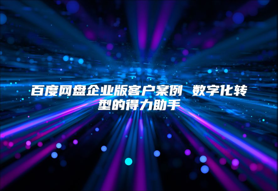 百度網盤企業版客戶案例 數字化轉型的得力助手