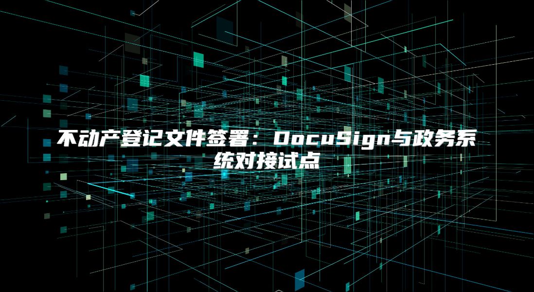 不動(dòng)產(chǎn)登記文件簽署：DocuSign與政務(wù)系統(tǒng)對(duì)接試點(diǎn)