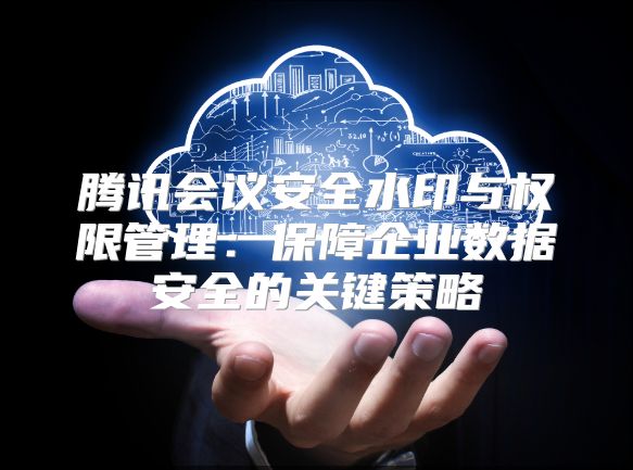 騰訊會議安全水印與權限管理：保障企業數據安全的關鍵策略