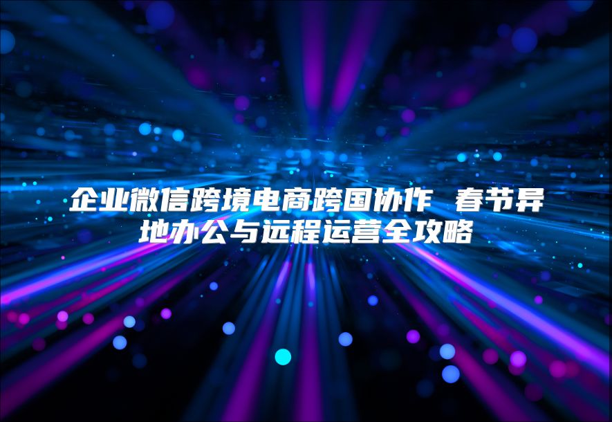 企業(yè)微信跨境電商跨國協(xié)作 春節(jié)異地辦公與遠程運營全攻略
