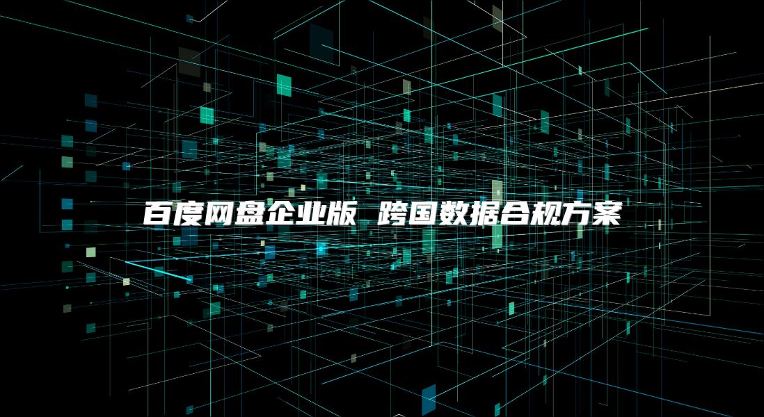 百度網盤企業版 跨國數據合規方案