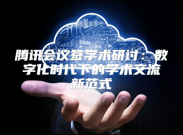 騰訊會議簽學術(shù)研討:數(shù)字化時代下的學術(shù)交流新范式