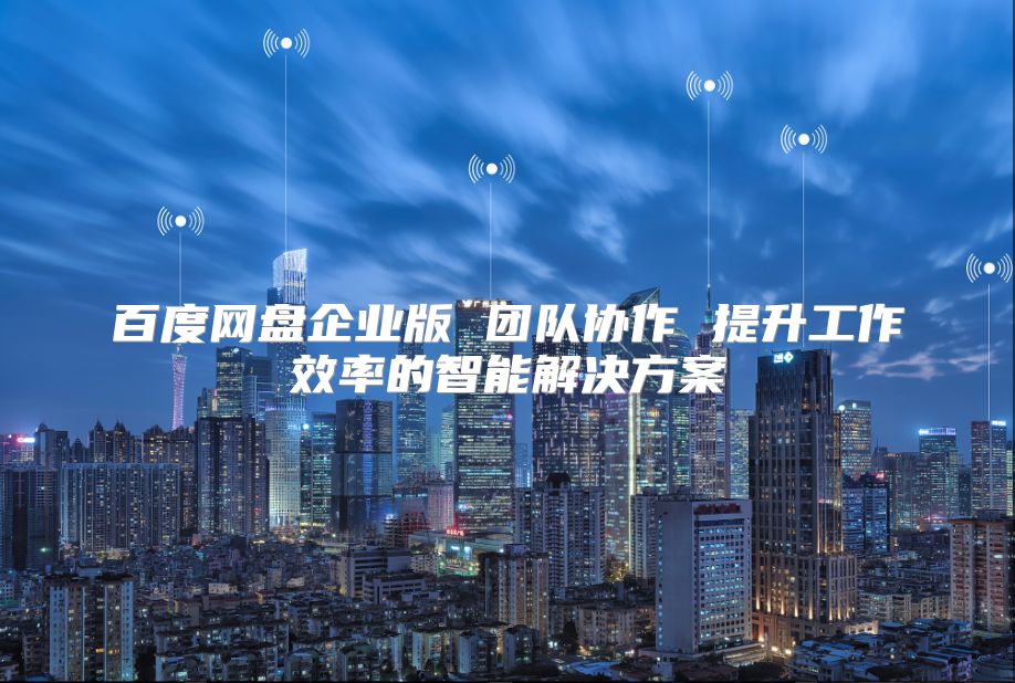 百度網(wǎng)盤企業(yè)版 團(tuán)隊(duì)協(xié)作 提升工作效率的智能解決方案