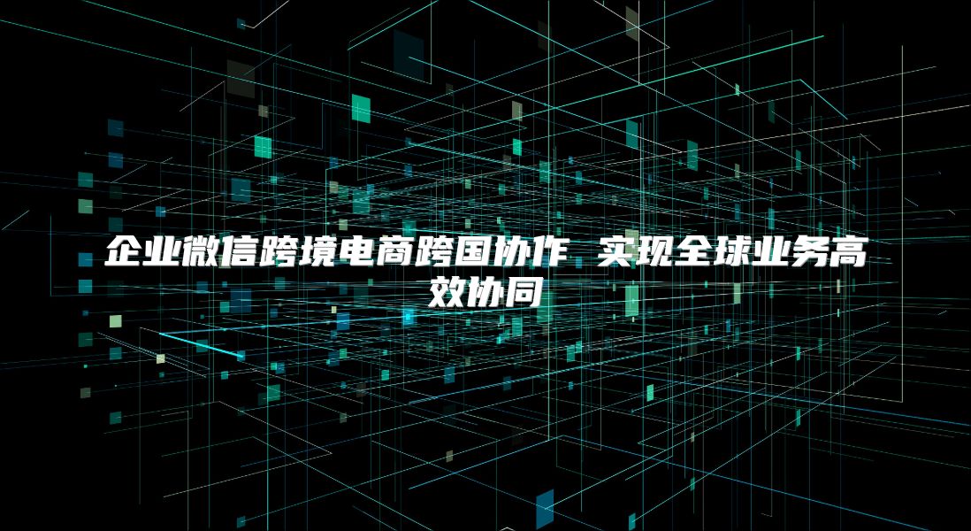 企業微信跨境電商跨國協作 實現全球業務高效協同
