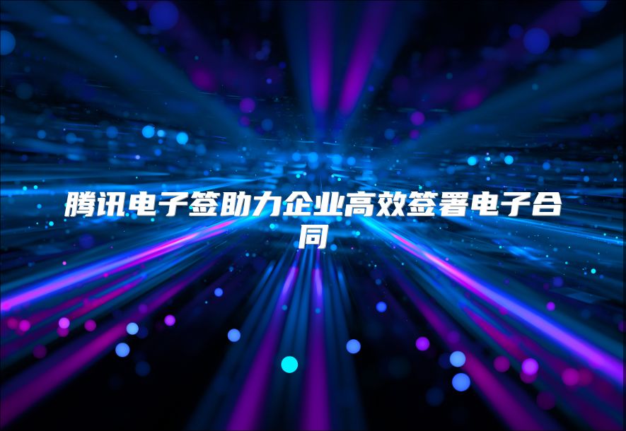 騰訊電子簽助力企業(yè)高效簽署電子合同