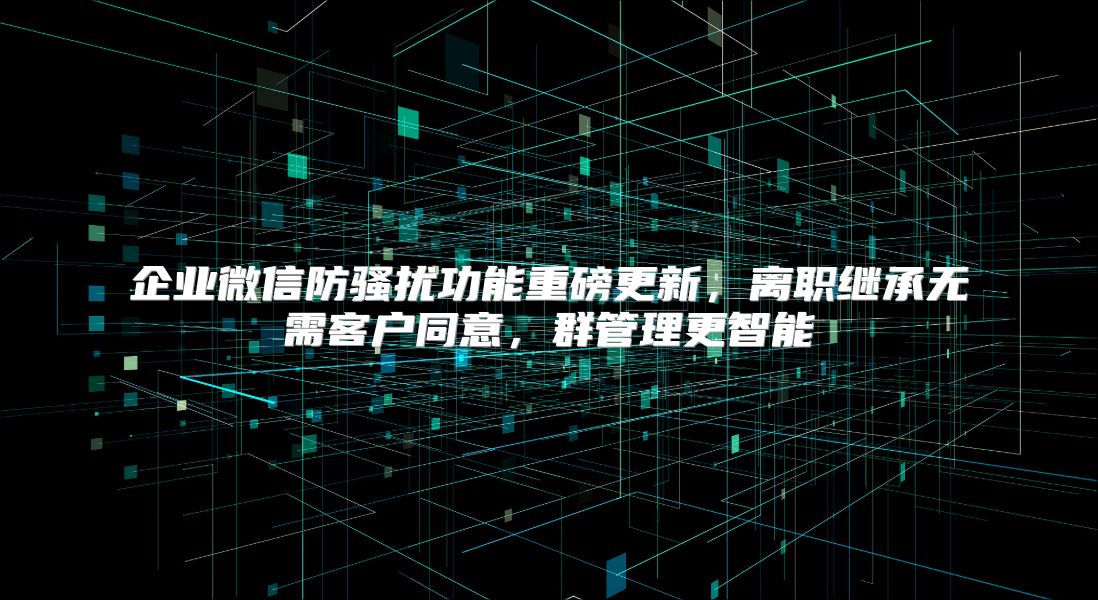 企業(yè)微信防騷擾功能重磅更新，離職繼承無需客戶同意，群管理更智能