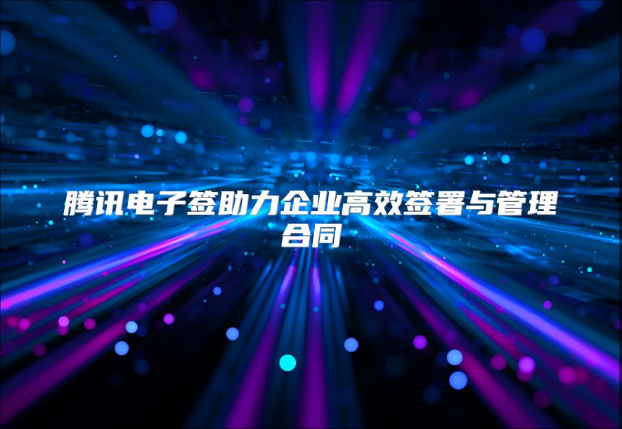 騰訊電子簽助力企業高效簽署與管理合同