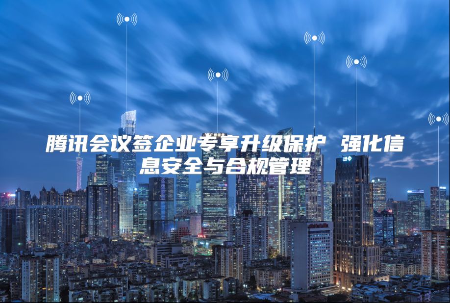 騰訊會議簽企業(yè)專享升級保護 強化信息安全與合規(guī)管理