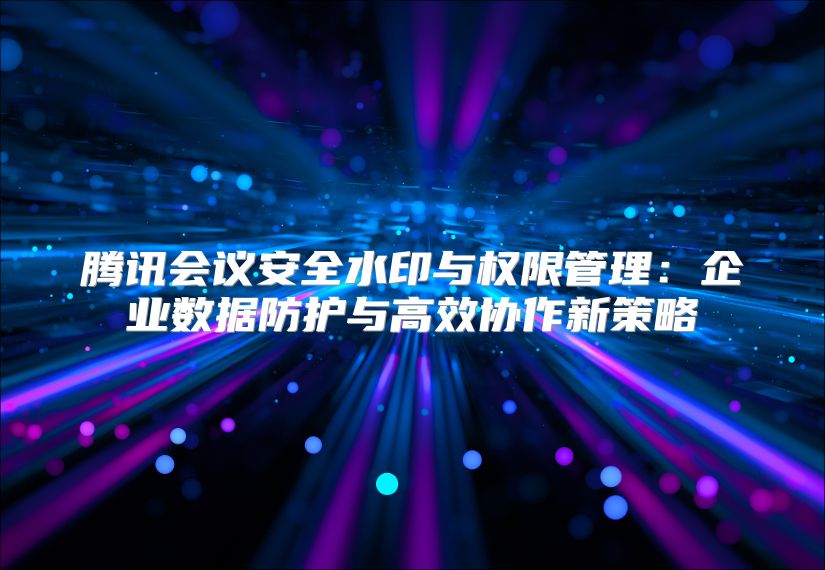 騰訊會議安全水印與權限管理：企業數據防護與高效協作新策略