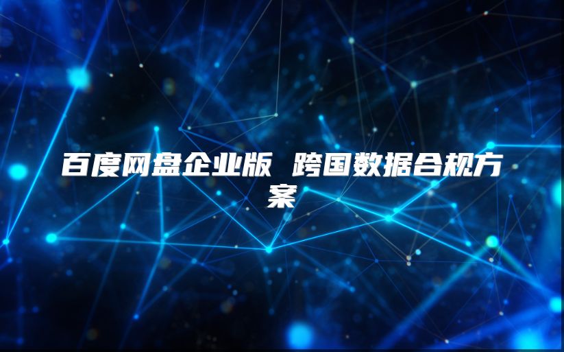 百度網(wǎng)盤(pán)企業(yè)版 跨國(guó)數(shù)據(jù)合規(guī)方案