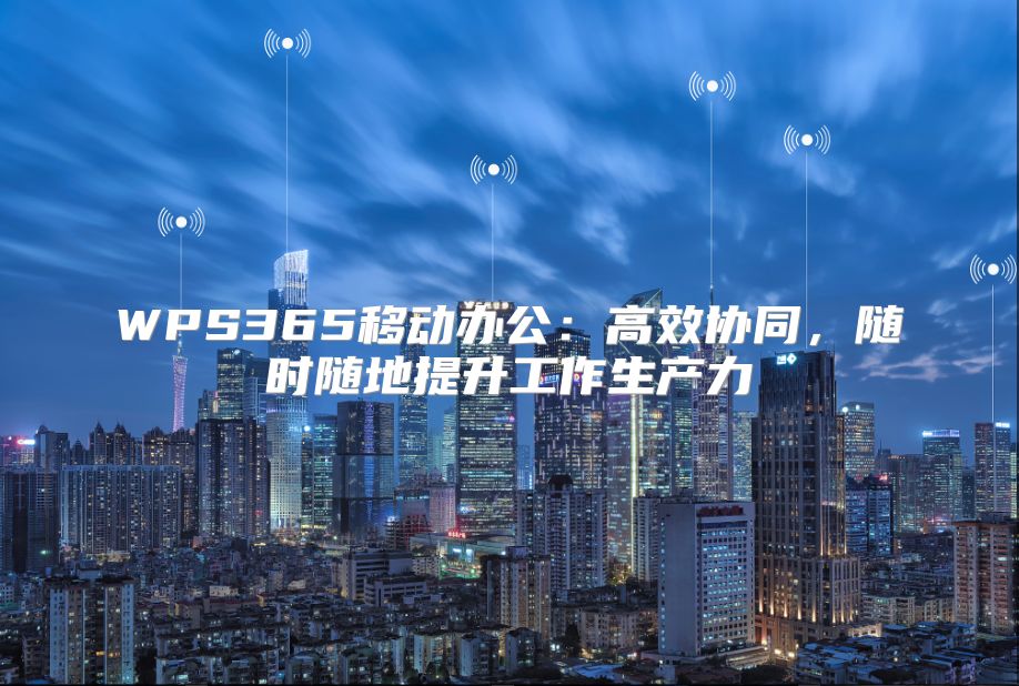WPS365移動辦公：高效協同，隨時隨地提升工作生產力