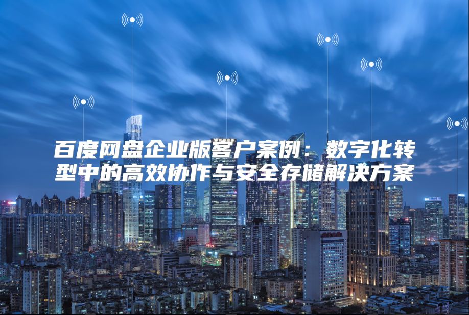百度網盤企業版客戶案例：數字化轉型中的高效協作與安全存儲解決方案