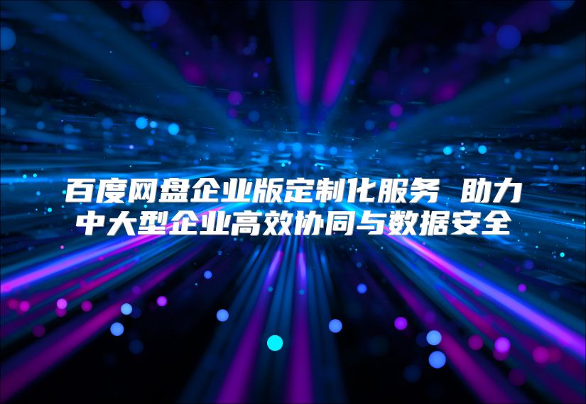 百度網(wǎng)盤企業(yè)版定制化服務(wù) 助力中大型企業(yè)高效協(xié)同與數(shù)據(jù)安全