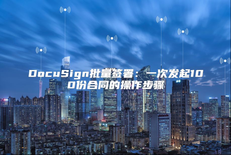 DocuSign批量簽署：一次發(fā)起100份合同的操作步驟