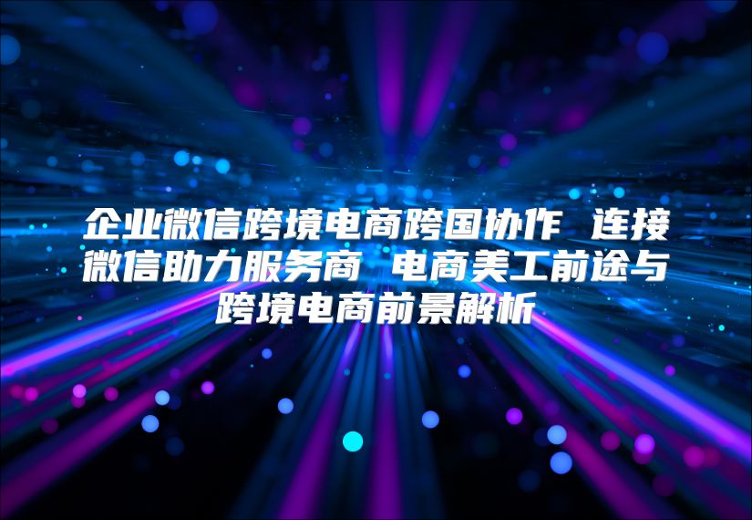 企業(yè)微信跨境電商跨國協(xié)作 連接微信助力服務商 電商美工前途與跨境電商前景解析