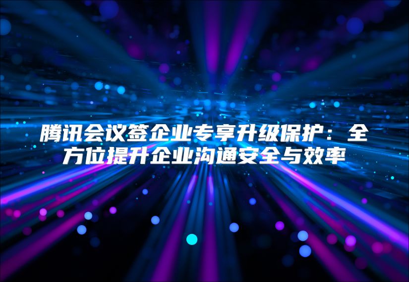 騰訊會議簽企業專享升級保護：全方位提升企業溝通安全與效率