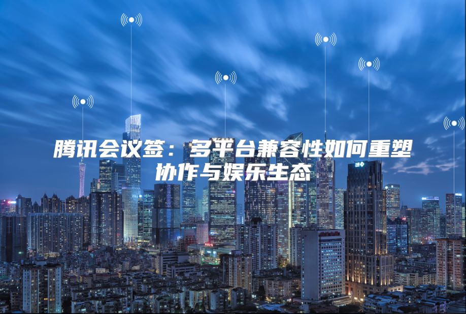 騰訊會議簽：多平臺兼容性如何重塑協作與娛樂生態