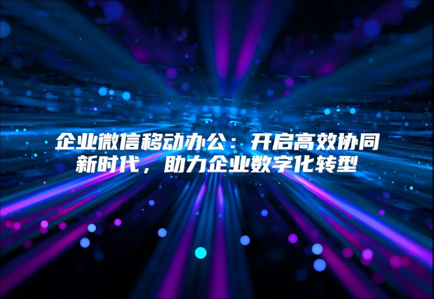 企業(yè)微信移動辦公：開啟高效協(xié)同新時代，助力企業(yè)數(shù)字化轉(zhuǎn)型
