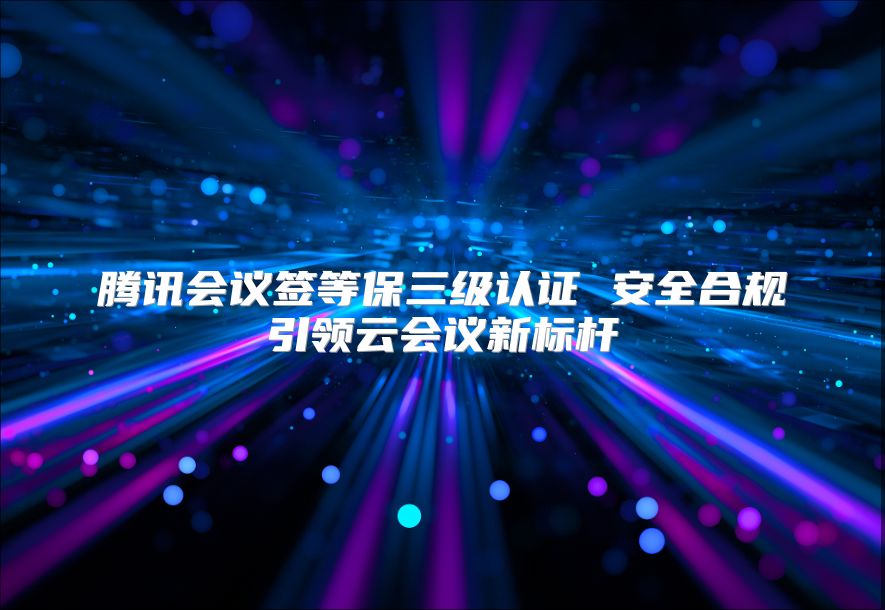 騰訊會(huì)議簽等保三級(jí)認(rèn)證 安全合規(guī)引領(lǐng)云會(huì)議新標(biāo)桿