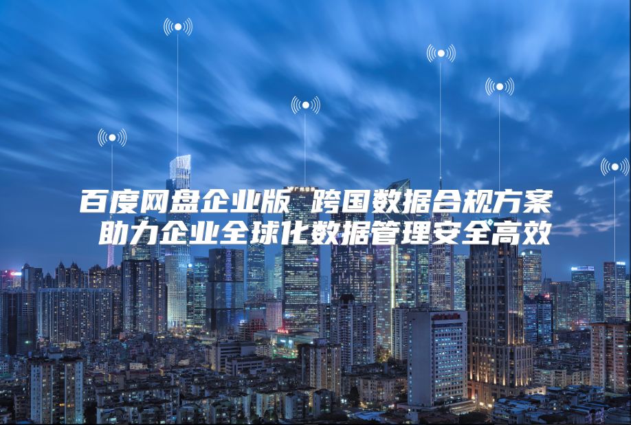 百度網盤企業版 跨國數據合規方案 助力企業全球化數據管理安全高效