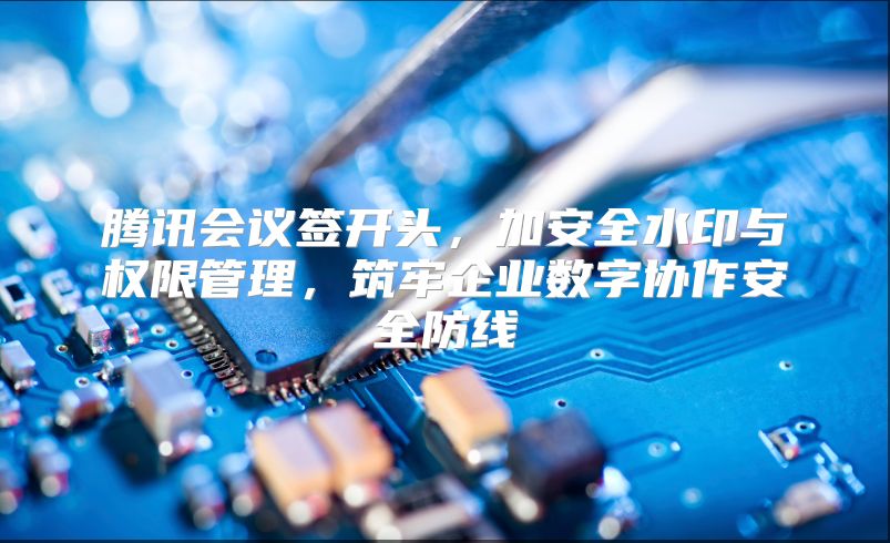 騰訊會議簽開頭，加安全水印與權限管理，筑牢企業數字協作安全防線