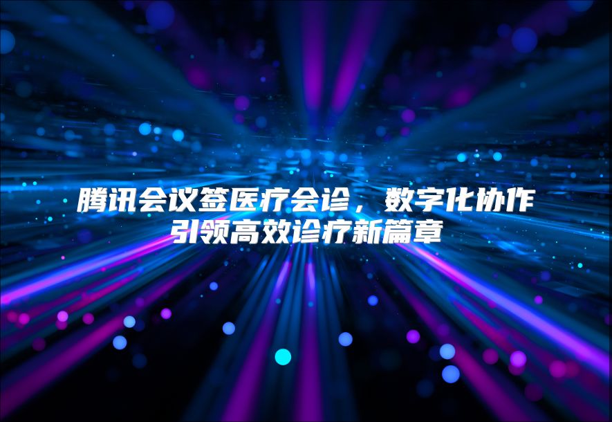 騰訊會議簽醫療會診，數字化協作引領高效診療新篇章