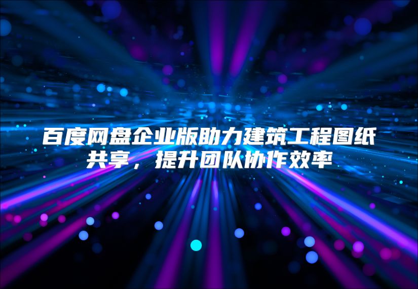 百度網盤企業版助力建筑工程圖紙共享，提升團隊協作效率