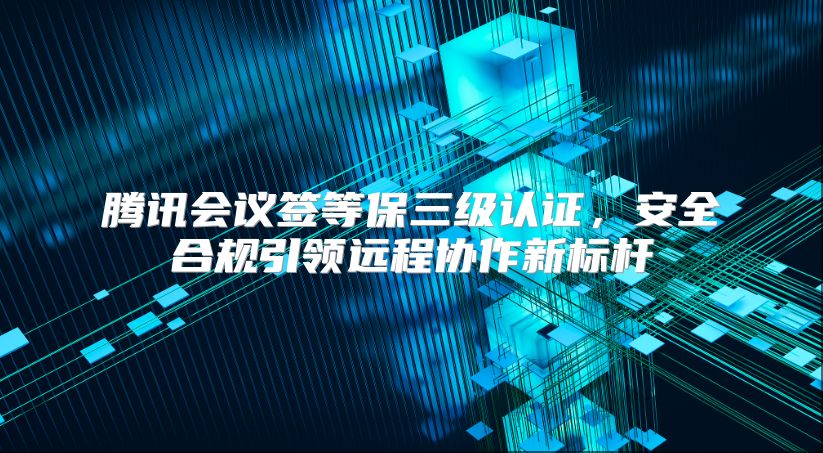 騰訊會議簽等保三級認證，安全合規引領遠程協作新標桿